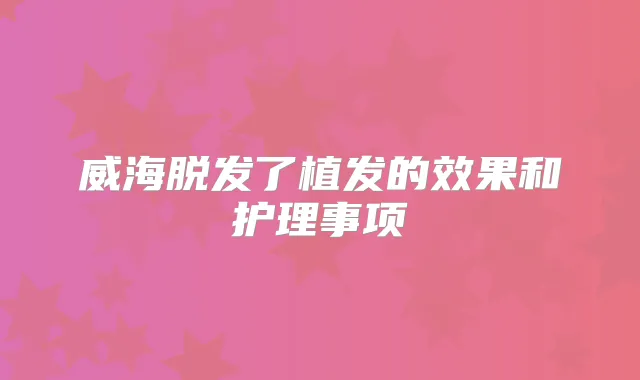 威海脱发了植发的效果和护理事项