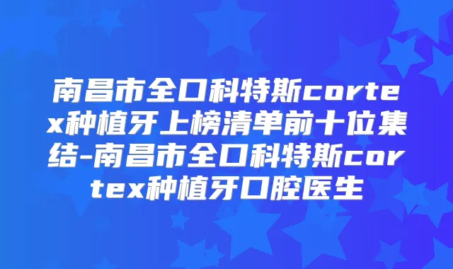 南昌市全口科特斯cortex种植牙上榜清单前十位集结-南昌市全口科特斯cortex种植牙口腔医生