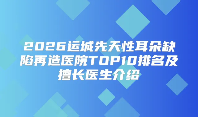 2026运城先天性耳朵缺陷再造医院TOP10排名及擅长医生介绍