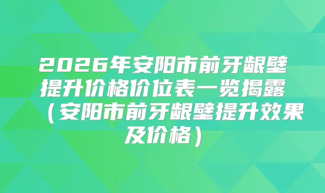 2026年安阳市前牙龈壁提升价格价位表一览揭露（安阳市前牙龈壁提升效果及价格）