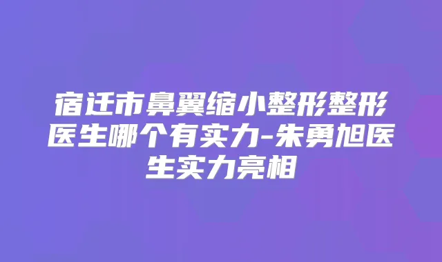 宿迁市鼻翼缩小整形整形医生哪个有实力-朱勇旭医生实力亮相