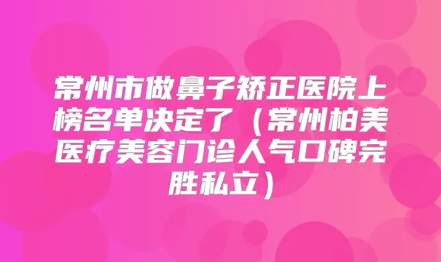 常州市做鼻子矫正医院上榜名单决定了(常州柏美医疗美容门诊人气口碑完胜私立)