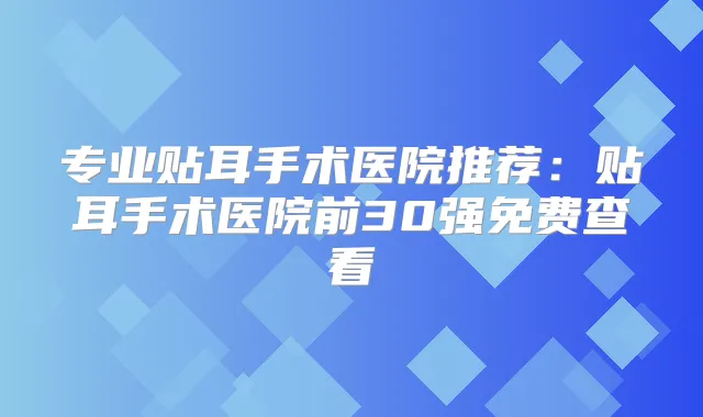 专业贴耳手术医院推荐：贴耳手术医院前30强免费查看