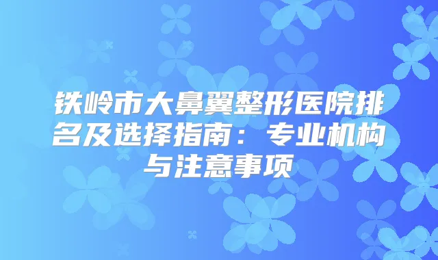 铁岭市大鼻翼整形医院排名及选择指南：专业机构与注意事项