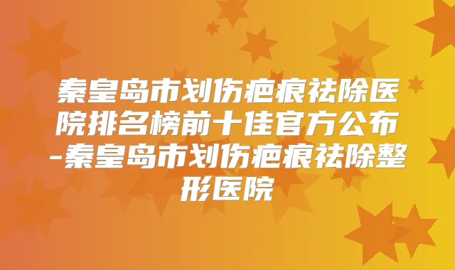 秦皇岛市划伤疤痕祛除医院排名榜前十佳官方公布-秦皇岛市划伤疤痕祛除整形医院