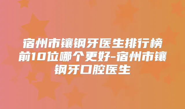 宿州市镶钢牙医生排行榜前10位哪个更好-宿州市镶钢牙口腔医生