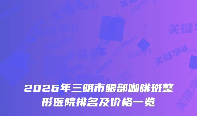 2026年三明市眼部咖啡斑整形医院排名及价格一览