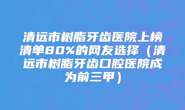 清远市树脂牙齿医院上榜清单80%的网友选择（清远市树脂牙齿口腔医院成为前三甲）