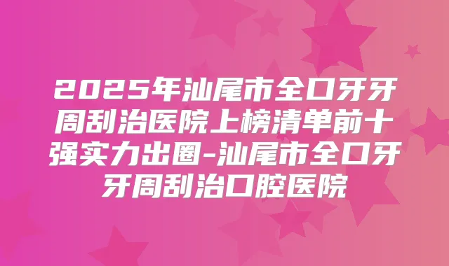 2025年汕尾市全口牙牙周刮治医院上榜清单前十强实力出圈-汕尾市全口牙牙周刮治口腔医院