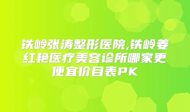 铁岭张涛整形医院,铁岭姜红艳医疗美容诊所哪家更便宜价目表PK