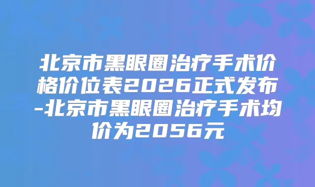 北京市黑眼圈手术价格价位表2026正式发布-北京市黑眼圈手术均价为2056元