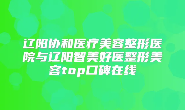 辽阳协和医疗美容整形医院与辽阳智美好医整形美容top口碑在线