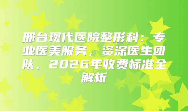 邢台现代医院整形科：专业医美服务，资深医生团队，2026年收费标准全解析