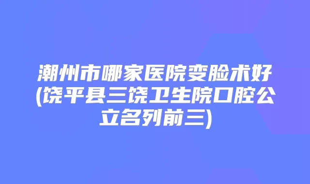 潮州市哪家医院变脸术好(饶平县三饶卫生院口腔公立名列前三)