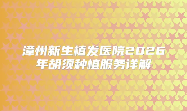 漳州新生植发医院2026年胡须种植服务详解