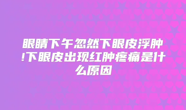 眼睛下午忽然下眼皮浮肿!下眼皮出现红肿疼痛是什么原因