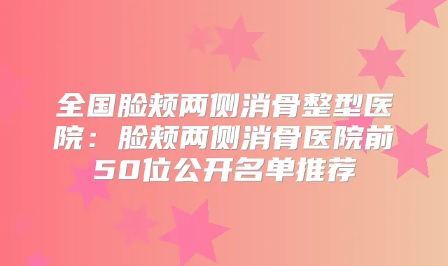 全国脸颊两侧消骨整型医院：脸颊两侧消骨医院前50位公开名单推荐