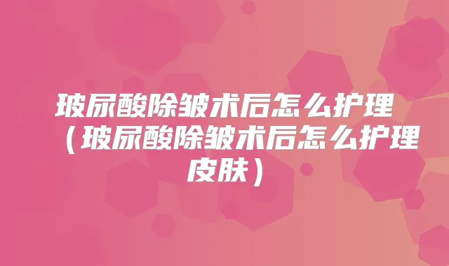 玻尿酸除皱术后怎么护理（玻尿酸除皱术后怎么护理皮肤）