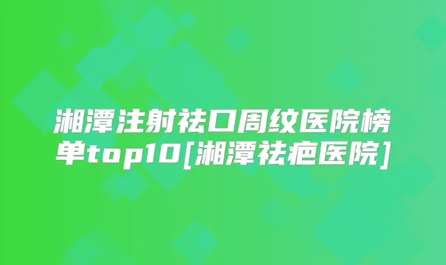 湘潭注射祛口周纹医院榜单top10[湘潭祛疤医院]