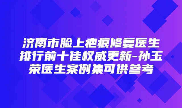 济南市脸上疤痕修复医生排行前十佳更新-孙玉荣医生案例集可供参考