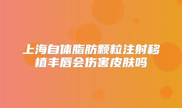 上海自体脂肪颗粒注射移植丰唇会伤害皮肤吗