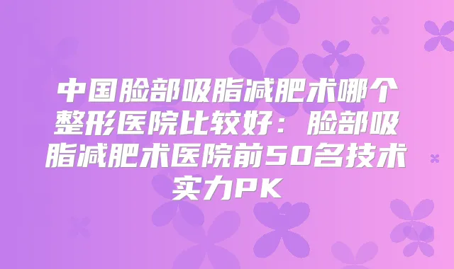 中国脸部吸脂减肥术哪个整形医院比较好:脸部吸脂减肥术医院前50名技术实力PK