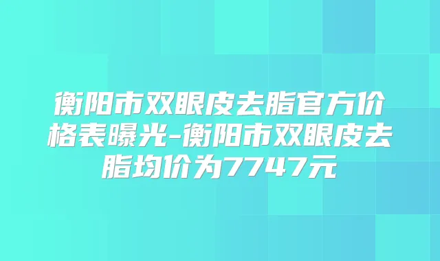 衡阳市双眼皮去脂官方价格表曝光-衡阳市双眼皮去脂均价为7747元