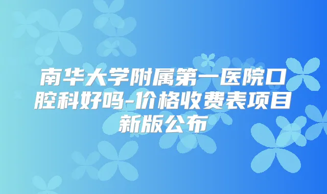 南华大学附属第一医院口腔科好吗-价格收费表项目新版公布