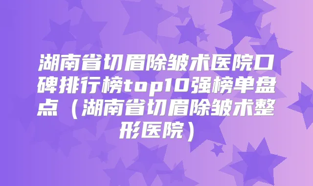 湖南省切眉除皱术医院口碑排行榜top10强榜单盘点（湖南省切眉除皱术整形医院）
