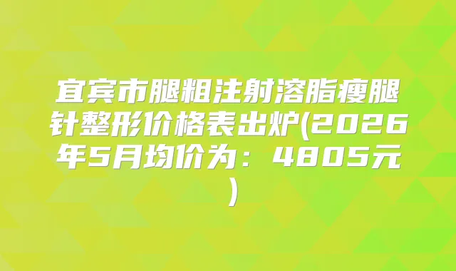 宜宾市腿粗注射溶脂瘦腿针整形价格表出炉(2026年5月均价为：4805元）