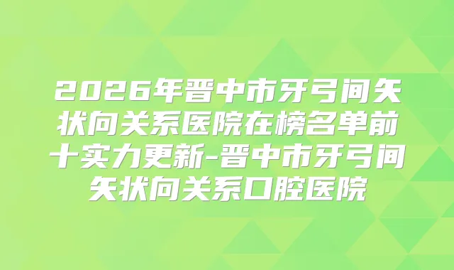 2026年晋中市牙弓间矢状向关系医院在榜名单前十实力更新-晋中市牙弓间矢状向关系口腔医院