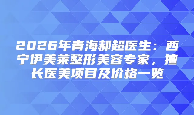 2026年青海郝超医生：西宁伊美莱整形美容专家，擅长医美项目及价格一览