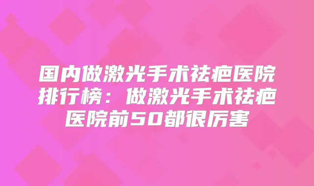 国内做激光手术祛疤医院排行榜：做激光手术祛疤医院前50都很厉害