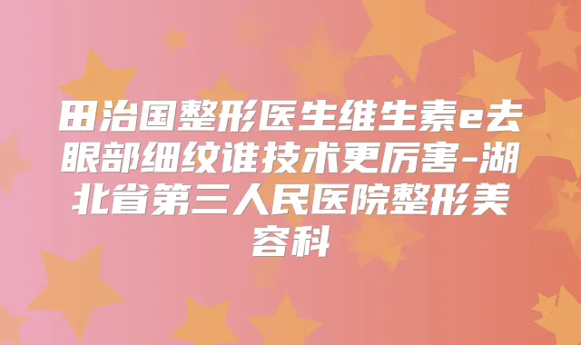 田治国整形医生维生素e去眼部细纹谁技术更厉害-湖北省第三人民医院整形美容科