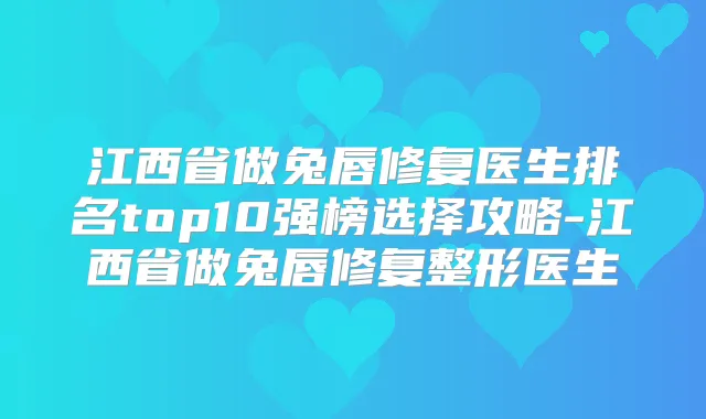江西省做兔唇修复医生排名top10强榜选择攻略-江西省做兔唇修复整形医生