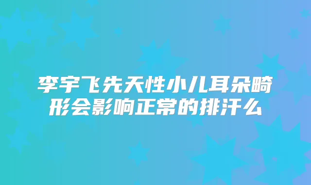 李宇飞先天性小儿耳朵畸形会影响正常的排汗么