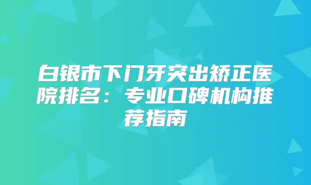 白银市下门牙突出矫正医院排名:专业口碑机构推荐指南