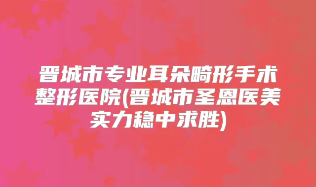 晋城市专业耳朵畸形手术整形医院(晋城市圣恩医美实力稳中求胜)