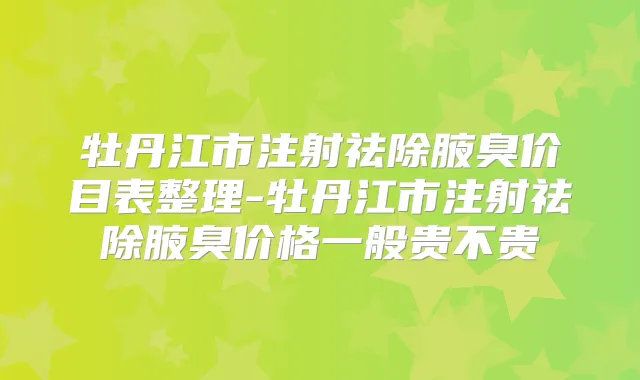 牡丹江市注射祛除腋臭价目表整理-牡丹江市注射祛除腋臭价格一般贵不贵