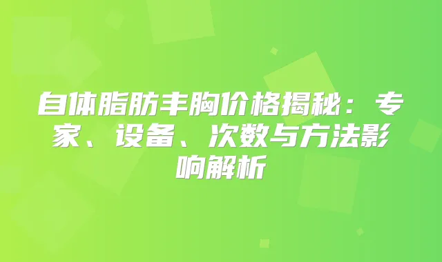 自体脂肪丰胸价格揭秘:专家、设备、次数与方法影响解析