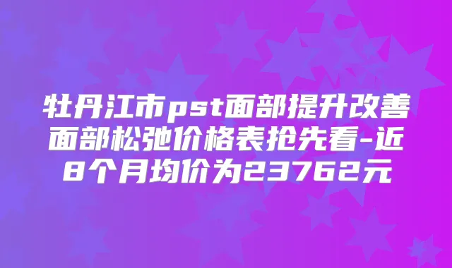 牡丹江市pst面部提升面部松弛价格表抢先看-近8个月均价为23762元