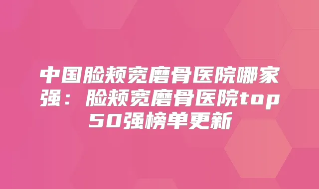 中国脸颊宽磨骨医院哪家强:脸颊宽磨骨医院top50强榜单更新