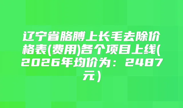 辽宁省胳膊上长毛去除价格表(费用)各个项目上线(2026年均价为:2487元)