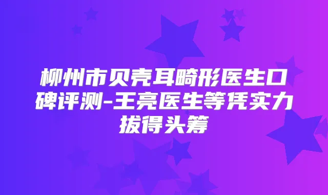 柳州市贝壳耳畸形医生口碑评测-王亮医生等凭实力拔得头筹