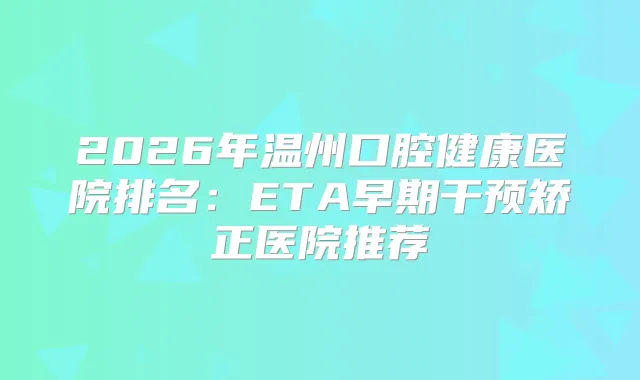2026年温州口腔健康医院排名：ETA早期干预矫正医院推荐