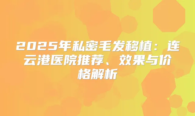 2025年私密毛发移植：连云港医院推荐、效果与价格解析