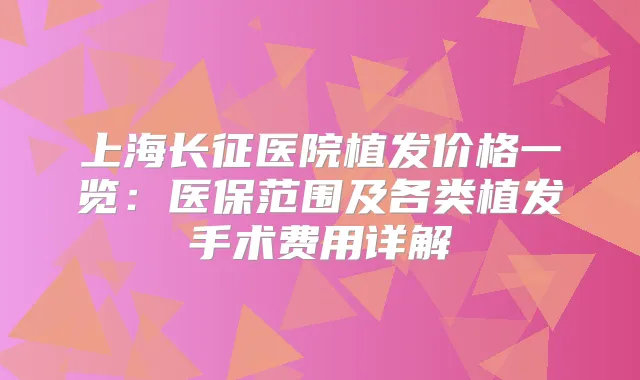上海长征医院植发价格一览：医保范围及各类植发手术费用详解