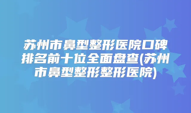 苏州市鼻型整形医院口碑排名前十位全面盘查(苏州市鼻型整形整形医院)
