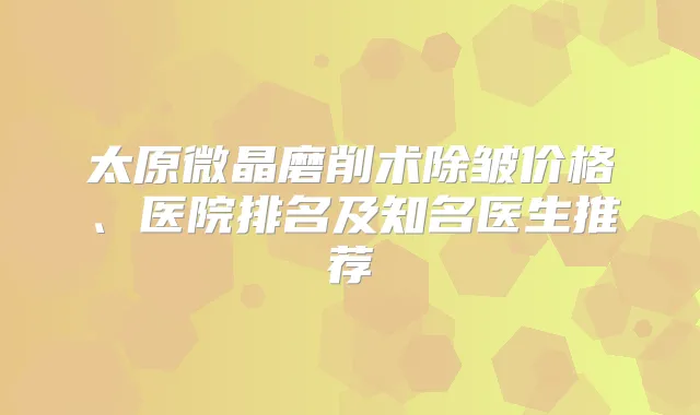 太原微晶磨削术除皱价格、医院排名及知名医生推荐