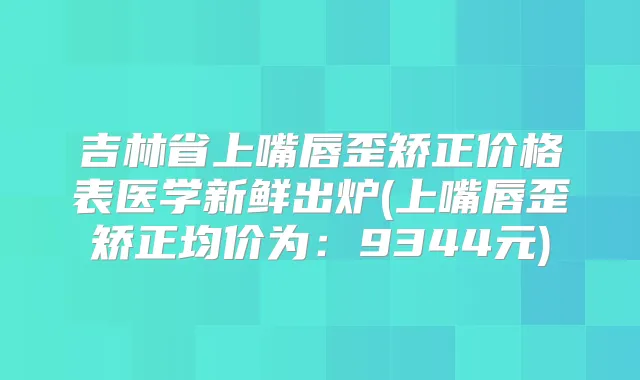 吉林省上嘴唇歪矫正价格表医学新鲜出炉(上嘴唇歪矫正均价为：9344元)